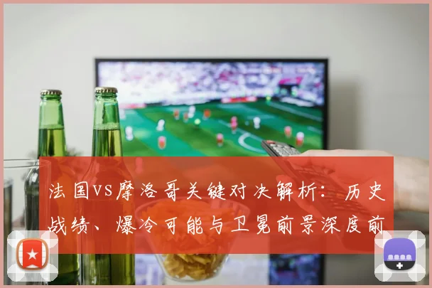 法国vs摩洛哥关键对决解析：历史战绩、爆冷可能与卫冕前景深度前瞻
