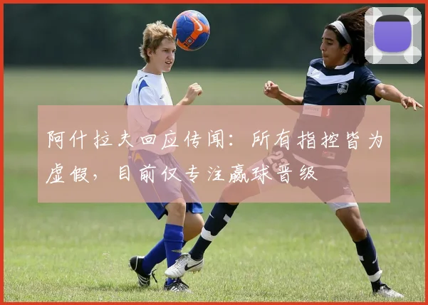 阿什拉夫回应传闻：所有指控皆为虚假，目前仅专注赢球晋级