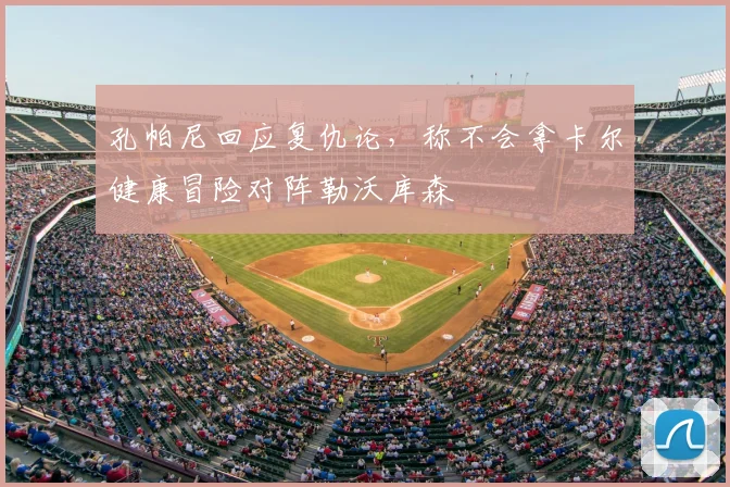 孔帕尼回应复仇论,称不会拿卡尔健康冒险对阵勒沃库森